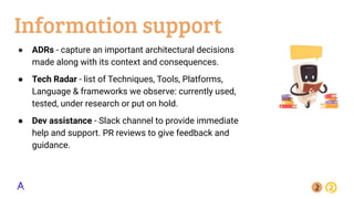 Information support
● ADRs - capture an important architectural decisions
made along with its context and consequences.
● Tech Radar - list of Techniques, Tools, Platforms,
Language & frameworks we observe: currently used,
tested, under research or put on hold.
● Dev assistance - Slack channel to provide immediate
help and support. PR reviews to give feedback and
guidance.
 