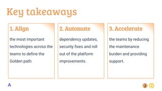 Key takeaways
1. Align
the most important
technologies across the
teams to deﬁne the
Golden path.
2. Automate
dependency updates,
security ﬁxes and roll
out of the platform
improvements.
3. Accelerate
the teams by reducing
the maintenance
burden and providing
support.
 