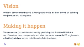 Vision
Product development teams at Marktplaats focus all their efforts on building
the product and nothing else.
Making it happen
We accelerate product development by providing the Frontend Platform:
set of services, tools, components and other resources to enable FE engineers to
effectively deliver secure, reliable and efficient software.
 