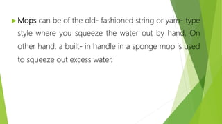  Mops can be of the old- fashioned string or yarn- type
style where you squeeze the water out by hand. On
other hand, a built- in handle in a sponge mop is used
to squeeze out excess water.
 