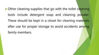  Other cleaning supplies that go with the toilet cleaning
tools include detergent soap and cleaning powder.
These should be kept in a closet for cleaning materials
after use for proper storage to avoid accidents among
family members.
 