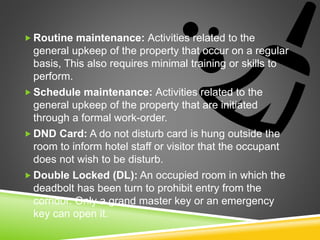  Routine maintenance: Activities related to the
general upkeep of the property that occur on a regular
basis, This also requires minimal training or skills to
perform.
 Schedule maintenance: Activities related to the
general upkeep of the property that are initiated
through a formal work-order.
 DND Card: A do not disturb card is hung outside the
room to inform hotel staff or visitor that the occupant
does not wish to be disturb.
 Double Locked (DL): An occupied room in which the
deadbolt has been turn to prohibit entry from the
corridor. Only a grand master key or an emergency
key can open it.
 