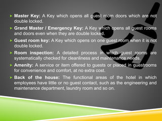  Master Key: A Key which opens all guest room doors which are not
double locked.
 Grand Master / Emergency Key: A Key which opens all guest rooms
and doors even when they are double locked.
 Guest room key: A Key which opens on one guest room when it is not
double locked.
 Room inspection: A detailed process in which guest rooms are
systematically checked for cleanliness and maintenance needs.
 Amenity: A service or item offered to guests or placed in guestrooms
for convenience and comfort, at no extra cost.
 Back of the house: The functional areas of the hotel in which
employees have little or no guest contact, such as the engineering and
maintenance department, laundry room and so on.
 
