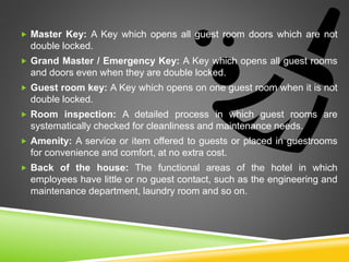  Master Key: A Key which opens all guest room doors which are not
double locked.
 Grand Master / Emergency Key: A Key which opens all guest rooms
and doors even when they are double locked.
 Guest room key: A Key which opens on one guest room when it is not
double locked.
 Room inspection: A detailed process in which guest rooms are
systematically checked for cleanliness and maintenance needs.
 Amenity: A service or item offered to guests or placed in guestrooms
for convenience and comfort, at no extra cost.
 Back of the house: The functional areas of the hotel in which
employees have little or no guest contact, such as the engineering and
maintenance department, laundry room and so on.
 