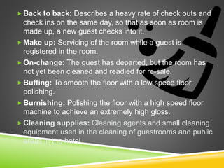  Back to back: Describes a heavy rate of check outs and
check ins on the same day, so that as soon as room is
made up, a new guest checks into it.
 Make up: Servicing of the room while a guest is
registered in the room.
 On-change: The guest has departed, but the room has
not yet been cleaned and readied for re-sale.
 Buffing: To smooth the floor with a low speed floor
polishing.
 Burnishing: Polishing the floor with a high speed floor
machine to achieve an extremely high gloss.
 Cleaning supplies: Cleaning agents and small cleaning
equipment used in the cleaning of guestrooms and public
areas in the hotel.
 