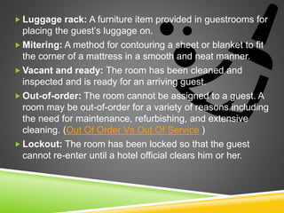  Luggage rack: A furniture item provided in guestrooms for
placing the guest’s luggage on.
 Mitering: A method for contouring a sheet or blanket to fit
the corner of a mattress in a smooth and neat manner.
 Vacant and ready: The room has been cleaned and
inspected and is ready for an arriving guest.
 Out-of-order: The room cannot be assigned to a guest. A
room may be out-of-order for a variety of reasons including
the need for maintenance, refurbishing, and extensive
cleaning. (Out Of Order Vs Out Of Service )
 Lockout: The room has been locked so that the guest
cannot re-enter until a hotel official clears him or her.
 