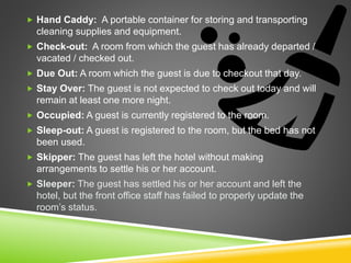  Hand Caddy: A portable container for storing and transporting
cleaning supplies and equipment.
 Check-out: A room from which the guest has already departed /
vacated / checked out.
 Due Out: A room which the guest is due to checkout that day.
 Stay Over: The guest is not expected to check out today and will
remain at least one more night.
 Occupied: A guest is currently registered to the room.
 Sleep-out: A guest is registered to the room, but the bed has not
been used.
 Skipper: The guest has left the hotel without making
arrangements to settle his or her account.
 Sleeper: The guest has settled his or her account and left the
hotel, but the front office staff has failed to properly update the
room’s status.
 