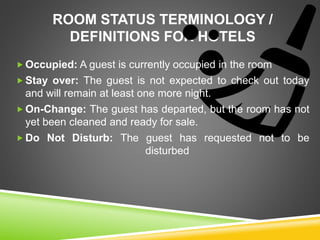 ROOM STATUS TERMINOLOGY /
DEFINITIONS FOR HOTELS
 Occupied: A guest is currently occupied in the room
 Stay over: The guest is not expected to check out today
and will remain at least one more night.
 On-Change: The guest has departed, but the room has not
yet been cleaned and ready for sale.
 Do Not Disturb: The guest has requested not to be
disturbed
 