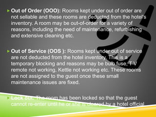  Out of Order (OOO): Rooms kept under out of order are
not sellable and these rooms are deducted from the hotel's
inventory. A room may be out-of-order for a variety of
reasons, including the need of maintenance, refurbishing
and extensive cleaning etc.
 Out of Service (OOS ): Rooms kept under out of service
are not deducted from the hotel inventory. This is a
temporary blocking and reasons may be bulb fuse, T V
remote not working, Kettle not working etc. These rooms
are not assigned to the guest once these small
maintenance issues are fixed.
 Lock out: The room has been locked so that the guest
cannot re-enter until he or she is cleared by a hotel official.
 