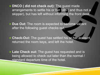  DNCO ( did not check out): The guest made
arrangements to settle his or her bills ( and thus not a
skipper), but has left without informing the front desk.
 Due Out: The room is expected to become vacant
after the following guest checks out.
 Check-Out: The guest has settled his or her account,
returned the room keys, and left the hotel.
 Late Check out: The guest has requested and is
being allowed to check out later than the normal /
standard departure time of the hotel.
 