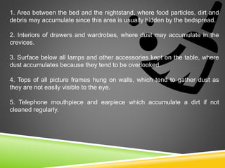 1. Area between the bed and the nightstand, where food particles, dirt and
debris may accumulate since this area is usually hidden by the bedspread.
2. Interiors of drawers and wardrobes, where dust may accumulate in the
crevices.
3. Surface below all lamps and other accessories kept on the table, where
dust accumulates because they tend to be overlooked.
4. Tops of all picture frames hung on walls, which tend to gather dust as
they are not easily visible to the eye.
5. Telephone mouthpiece and earpiece which accumulate a dirt if not
cleaned regularly.
 