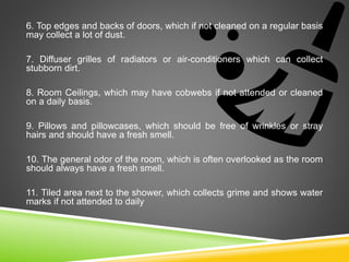 6. Top edges and backs of doors, which if not cleaned on a regular basis
may collect a lot of dust.
7. Diffuser grilles of radiators or air-conditioners which can collect
stubborn dirt.
8. Room Ceilings, which may have cobwebs if not attended or cleaned
on a daily basis.
9. Pillows and pillowcases, which should be free of wrinkles or stray
hairs and should have a fresh smell.
10. The general odor of the room, which is often overlooked as the room
should always have a fresh smell.
11. Tiled area next to the shower, which collects grime and shows water
marks if not attended to daily
 