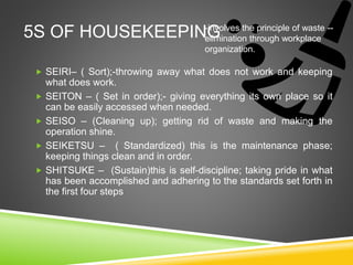 5S OF HOUSEKEEPING
 SEIRI– ( Sort);-throwing away what does not work and keeping
what does work.
 SEITON – ( Set in order);- giving everything its own place so it
can be easily accessed when needed.
 SEISO – (Cleaning up); getting rid of waste and making the
operation shine.
 SEIKETSU – ( Standardized) this is the maintenance phase;
keeping things clean and in order.
 SHITSUKE – (Sustain)this is self-discipline; taking pride in what
has been accomplished and adhering to the standards set forth in
the first four steps
-involves the principle of waste --
elimination through workplace
organization.
 