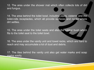 12. The area under the shower mat which often collects lots of dirt
and fungus.
14. The area behind the toilet bowl, including pipes, cisterns and the
toilet-rolls receptacles, which all provide surfaces and nooks where
dirt settles.
15. The area under the toilet seats and also the rubber bush which
fits to the toilet seat to the toilet bowl.
16. The area under the vanity unit and towel racks, which are hard to
reach and may accumulate a lot of dust and debris.
17. The tiles behind the vanity unit also get water marks and soap
marks easily.
 