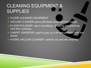 CLEANING EQUIPMENT &
SUPPLIES
 FLOOR CLEANING EQUIPMENT
 VACUUM CLEANER-use to eliminate loose soil from carpet.
 FLOOR POLISHER- use in scrubbing , stripping and polishing
hard floor surfaces.
 CARPET SWEEPER- used to pick up a dirt and particles from the
carpet.
 HYDRO VACUUM CLEANER- used for dry and wet cleaning
 
