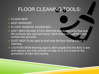 FLOOR CLEANING TOOLS:
 FLOOR MOP
 MOP WRINGER
 FLOOR /WINDOW SQUEEGEE •
 SOFT BROOM AND STICK BROOM-Soft broom is for fine and
flat surfaces like vinyl and wood. Stick broom is ideal for rough
surface like grounds.
 DUST MOP-To be used to dust mop the floor during follow up
cleaning.
 CAUTION SIGN-Warning sign to alert people that the floor is wet
and slippery and they should not step on it. It is a tool for the
prevention of slips and injuries.
 