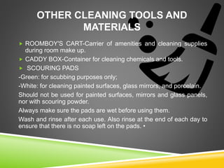 OTHER CLEANING TOOLS AND
MATERIALS
 ROOMBOY'S CART-Carrier of amenities and cleaning supplies
during room make up.
 CADDY BOX-Container for cleaning chemicals and tools.
 SCOURING PADS
-Green: for scubbing purposes only;
-White: for cleaning painted surfaces, glass mirrors, and porcelain.
Should not be used for painted surfaces, mirrors and glass panels,
nor with scouring powder.
Always make sure the pads are wet before using them.
Wash and rinse after each use. Also rinse at the end of each day to
ensure that there is no soap left on the pads. •
 