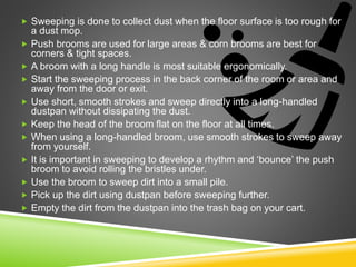  Sweeping is done to collect dust when the floor surface is too rough for
a dust mop.
 Push brooms are used for large areas & corn brooms are best for
corners & tight spaces.
 A broom with a long handle is most suitable ergonomically.
 Start the sweeping process in the back corner of the room or area and
away from the door or exit.
 Use short, smooth strokes and sweep directly into a long-handled
dustpan without dissipating the dust.
 Keep the head of the broom flat on the floor at all times.
 When using a long-handled broom, use smooth strokes to sweep away
from yourself.
 It is important in sweeping to develop a rhythm and ‘bounce’ the push
broom to avoid rolling the bristles under.
 Use the broom to sweep dirt into a small pile.
 Pick up the dirt using dustpan before sweeping further.
 Empty the dirt from the dustpan into the trash bag on your cart.
 