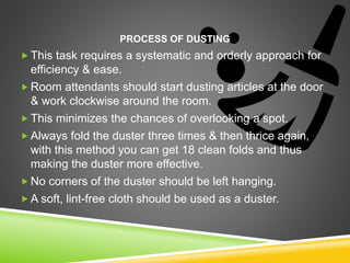 PROCESS OF DUSTING
 This task requires a systematic and orderly approach for
efficiency & ease.
 Room attendants should start dusting articles at the door
& work clockwise around the room.
 This minimizes the chances of overlooking a spot.
 Always fold the duster three times & then thrice again,
with this method you can get 18 clean folds and thus
making the duster more effective.
 No corners of the duster should be left hanging.
 A soft, lint-free cloth should be used as a duster.
 