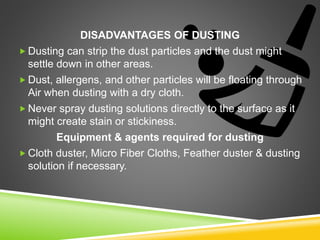 DISADVANTAGES OF DUSTING
 Dusting can strip the dust particles and the dust might
settle down in other areas.
 Dust, allergens, and other particles will be floating through
Air when dusting with a dry cloth.
 Never spray dusting solutions directly to the surface as it
might create stain or stickiness.
Equipment & agents required for dusting
 Cloth duster, Micro Fiber Cloths, Feather duster & dusting
solution if necessary.
 