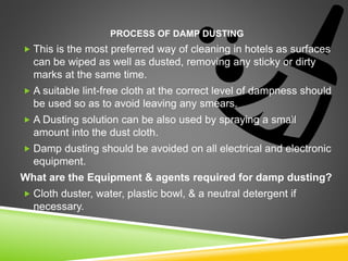 PROCESS OF DAMP DUSTING
 This is the most preferred way of cleaning in hotels as surfaces
can be wiped as well as dusted, removing any sticky or dirty
marks at the same time.
 A suitable lint-free cloth at the correct level of dampness should
be used so as to avoid leaving any smears.
 A Dusting solution can be also used by spraying a small
amount into the dust cloth.
 Damp dusting should be avoided on all electrical and electronic
equipment.
What are the Equipment & agents required for damp dusting?
 Cloth duster, water, plastic bowl, & a neutral detergent if
necessary.
 