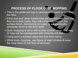 PROCESS OF FLOOR DUST MOPPING
 This is the preferred way to remove dust, sand or grit from
the floor.
 If the dust and other substances are not removed from the
floor on a daily basis, they will continually scratch the
surface finish, diminishing its luster, & will eventually
penetrate down to the floor itself.
 Dust- mopping is done with a dust control –mop, that may
or may not be impregnated with cleaning solution.
 Using such a solution stops the dust from rising.
 While dust- mopping, use figure of eight strokes & keep
the mop head on the floor at all times.
 