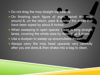  Do not drag the mop straight backwards.
 On finishing each figure of eight, swivel the mop
around &, on the return, pass & overlap the areas that
have been wiped by about 8 inches.
 When sweeping in open spaces, clean in long straight
lanes, covering the whole area by moving up & down.
 Use a dustpan to sweep up accumulated thrash.
 Always carry the mop head upwards very carefully
after you are done,& then shake into a bag to clean.
 