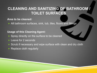 CLEANING AND SANITIZING OF BATHROOM /
TOILET SURFACES
Area to be cleaned:
 All bathroom surfaces, sink, tub, tiles, floors and fittings
Usage of this Cleaning Agent:
 Spray directly on the surface to be cleaned
 Leave for 2 seconds
 Scrub if necessary and wipe surface with clean and dry cloth
 Replace cloth regularly
 
