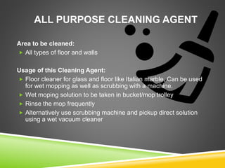 ALL PURPOSE CLEANING AGENT
Area to be cleaned:
 All types of floor and walls
Usage of this Cleaning Agent:
 Floor cleaner for glass and floor like Italian marble, Can be used
for wet mopping as well as scrubbing with a machine.
 Wet moping solution to be taken in bucket/mop trolley
 Rinse the mop frequently
 Alternatively use scrubbing machine and pickup direct solution
using a wet vacuum cleaner
 