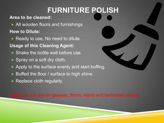 FURNITURE POLISH
Area to be cleaned:
 All wooden floors and furnishings
How to Dilute:
 Ready to use, No need to dilute.
Usage of this Cleaning Agent:
 Shake the bottle well before use.
 Spray on a soft dry cloth.
 Apply to the surface evenly and start buffing.
 Buffed the floor / surface to high shine.
 Replace cloth regularly.
Note: Do not use on glasses, floors, stairs and laminated sheets
 
