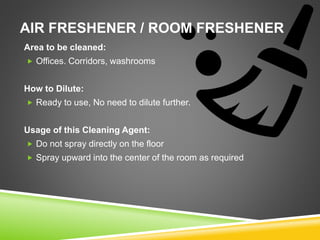 AIR FRESHENER / ROOM FRESHENER
Area to be cleaned:
 Offices. Corridors, washrooms
How to Dilute:
 Ready to use, No need to dilute further.
Usage of this Cleaning Agent:
 Do not spray directly on the floor
 Spray upward into the center of the room as required
 