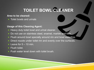 TOILET BOWL CLEANER
Area to be cleaned:
 Toilet bowls and urinals
Usage of this Cleaning Agent:
 Heavy duty toilet bowl and urinal cleaner.
 Do not use on stainless steel, enamel, marble and tiles.
 Flush around bowl specially around rim and bowl waterline.
 Direct nozzle under toilet rim and evenly over the surfaces.
 Leave for 5 – 10 min.
 Flush toilet.
 Push water level down with toilet brush.
 