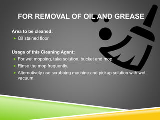 FOR REMOVAL OF OIL AND GREASE
Area to be cleaned:
 Oil stained floor
Usage of this Cleaning Agent:
 For wet mopping, take solution, bucket and mop.
 Rinse the mop frequently.
 Alternatively use scrubbing machine and pickup solution with wet
vacuum.
 