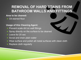 REMOVAL OF HARD STAINS FROM
BATHROOM WALLS AND FITTINGS
Area to be cleaned:
 Oil stained floor
Usage of this Cleaning Agent:
 Prevent scale dirt on wall fittings
 Spray directly on the surface to be cleaned
 Leave for 20 sec
 Scrub and drain plain water
 Wipe surface and polish all metal surfaces with clean cloth
 Replace cloth regularly
 