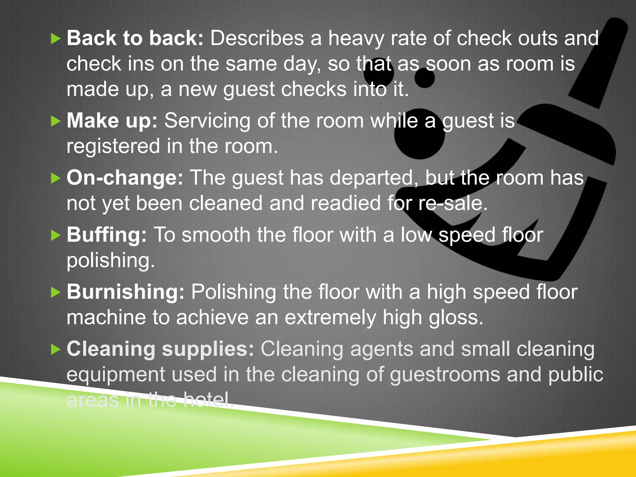  Back to back: Describes a heavy rate of check outs and
check ins on the same day, so that as soon as room is
made up, a new guest checks into it.
 Make up: Servicing of the room while a guest is
registered in the room.
 On-change: The guest has departed, but the room has
not yet been cleaned and readied for re-sale.
 Buffing: To smooth the floor with a low speed floor
polishing.
 Burnishing: Polishing the floor with a high speed floor
machine to achieve an extremely high gloss.
 Cleaning supplies: Cleaning agents and small cleaning
equipment used in the cleaning of guestrooms and public
areas in the hotel.
 