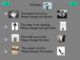 Problems
The sheets are dirty.
Please change the sheets.
The lamp is not working.
Please change the light bulb.
The trash can is full.
Please change the liner.
The carpet is dirty.
Please vacuum the carpet.

 
