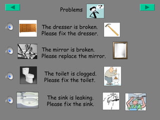Problems
The dresser is broken.
Please fix the dresser.
The mirror is broken.
Please replace the mirror.
The toilet is clogged.
Please fix the toilet.
The sink is leaking.
Please fix the sink.

 