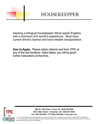 HOUSEKEEPPER


Seeking a bilingual housekeeper (Must speak English)
with a minimum of 6 month's experience. Must have
current driver's license and have reliable transportation.


How to Apply: Please obtain referral card from YPIC at
any of the two locations listed below, you will be given
further instructions at that time.




                                 3826 W. 16th Street • Yuma, AZ • (928) 329-0990
                                663 E. Main Street • Somerton, AZ • (928) 627-9396
                              Fax: 928-782-9558 • TTY (928) 329-6466 • www.ypic.com
  YPIC is an equal opportunity employer/program. Auxiliary aids and services  are available upon request to individuals with  disabilities.  
  YPIC es un empleador que ofrece Igualdad De Oportunidades /Programas Se le Harán Disponible Cuando Solicite Ayuda Auxiliar Y Servicios 
  Adicionales Para Personas Con Incapacidades. 
 