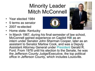 Minority Leader Mitch McConnell Year elected 1984 5 terms as senator 2007 re-elected Home state- Kentucky In March 1967, during his final semester of law school, McConnell gained experience on Capitol Hill l  as an intern under Senator John Sherman Cooper, later as an assistant to Senator Marlow Cook, and was a Deputy Assistant Attorney General under  President  Gerald R. Ford. From 1978 until his election to the Senate, he was the Jefferson County Judge/Executive, the top political office in Jefferson County, which includes Louisville. 