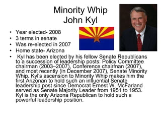 Minority Whip John Kyl Year elected- 2008 3 terms in senate Was re-elected in 2007 Home state- Arizona Kyl has been elected by his fellow Senate Republicans to a succession of leadership posts: Policy Committee chairman (2003–2007), Conference chairman (2007), and most recently (in December 2007), Senate Minority Whip. Kyl's ascension to Minority Whip makes him the first Arizonan to hold such an influential Senate leadership post since Democrat Ernest W. McFarland served as Senate Majority Leader from 1951 to 1953. Kyl is the only Arizona Republican to hold such a powerful leadership position. 
