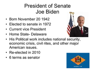 President of Senate Joe Biden Born November 20 1942 Elected to senate in 1972 Current vice President Home State- Delaware His Political work includes national security, economic crisis, civil rites, and other major American issues. Re-elected in 2010 6 terms as senator  