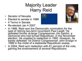 Majority Leader Harry Reid Senator of Nevada Elected to senate in 1986 4 Terms in Senate Re-elected Jan 4 2007 In 1986, Reid won the Democratic nomination for the seat of retiring two-term incumbent Paul Laxalt. He defeated former at-large Congressman Jim Santini, a Democrat who had turned Republican, in the November election. He coasted to reelection in 1992. However, he barely defeated 1st District Congressman John Ensign in 1998 in the midst of a statewide Republican sweep. In 2004, Reid won reelection with 61 percent of the vote, gaining the endorsement of several Republicans. 