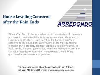 When a San Antonio home is subjected to many inches of rain over a
few days, it's understandable to be concerned about the property.
Flooding and structural issues might be the homeowners' first
concerns as the clouds part. Water is one of the most damaging
elements that a property can face, especially in large volumes. To
avoid any house leveling scenarios, examine the property after the
rain with these features in mind. Homeowners should fix any
questionable areas as soon as possible.
For more information about house leveling in San Antonio,
call us at 210-645-6811 or visit www.arredondogroup.com
House Leveling Concerns
afterthe Rain Ends
 