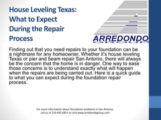 Finding out that you need repairs to your foundation can be
a nightmare for any homeowner. Whether it’s house leveling
Texas or pier and beam repair San Antonio, there will always
be the concern that the home is in danger. One way to ease
those concerns is to understand exactly what will happen
when the repairs are being carried out. Here is a quick guide
to what you can expect during the foundation repair
process.
For more information about foundation problems in San Antonio,
call us at 210-645-6811 or visit www.arredondogroup.com
House Leveling Texas:
What to Expect
During the Repair
Process
 