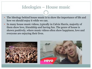 Ideologies – House music
 The Ideology behind house music is to show the importance of life and
how we should enjoy it while we can.
 In many house music videos, typically in Calvin Harris, majority of
them show love, friendship and having fun. The genre of house is
shown positively, where music videos often show happiness, love and
everyone are enjoying their lives.
 