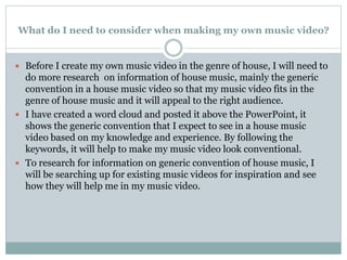 What do I need to consider when making my own music video?
 Before I create my own music video in the genre of house, I will need to
do more research on information of house music, mainly the generic
convention in a house music video so that my music video fits in the
genre of house music and it will appeal to the right audience.
 I have created a word cloud and posted it above the PowerPoint, it
shows the generic convention that I expect to see in a house music
video based on my knowledge and experience. By following the
keywords, it will help to make my music video look conventional.
 To research for information on generic convention of house music, I
will be searching up for existing music videos for inspiration and see
how they will help me in my music video.
 