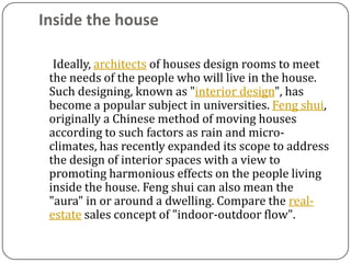 Inside the house

  Ideally, architects of houses design rooms to meet
 the needs of the people who will live in the house.
 Such designing, known as "interior design", has
 become a popular subject in universities. Feng shui,
 originally a Chinese method of moving houses
 according to such factors as rain and micro-
 climates, has recently expanded its scope to address
 the design of interior spaces with a view to
 promoting harmonious effects on the people living
 inside the house. Feng shui can also mean the
 "aura" in or around a dwelling. Compare the real-
 estate sales concept of "indoor-outdoor flow".
 