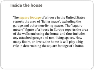 Inside the house

 The square footage of a house in the United States
 reports the area of "living space", excluding the
 garage and other non-living spaces. The "square
 meters" figure of a house in Europe reports the area
 of the walls enclosing the home, and thus includes
 any attached garage and non-living spaces. How
 many floors, or levels, the home is will play a big
 role in determining the square footage of a home.
 