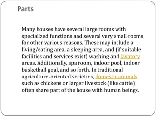 Parts

 Many houses have several large rooms with
 specialized functions and several very small rooms
 for other various reasons. These may include a
 living/eating area, a sleeping area, and (if suitable
 facilities and services exist) washing and lavatory
 areas. Additionally, spa room, indoor pool, indoor
 basketball goal, and so forth. In traditional
 agriculture-oriented societies, domestic animals
 such as chickens or larger livestock (like cattle)
 often share part of the house with human beings.
 