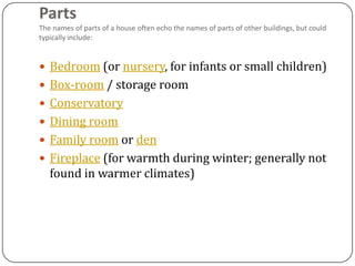 Parts
The names of parts of a house often echo the names of parts of other buildings, but could
typically include:


 Bedroom (or nursery, for infants or small children)
 Box-room / storage room
 Conservatory
 Dining room
 Family room or den
 Fireplace (for warmth during winter; generally not
   found in warmer climates)
 